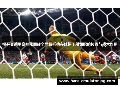 揭开莫德里奇神秘面纱全面解析他在球场上所司职的位置与战术作用