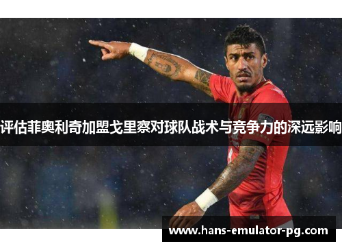 评估菲奥利奇加盟戈里察对球队战术与竞争力的深远影响