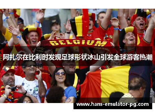 阿扎尔在比利时发现足球形状冰山引发全球游客热潮