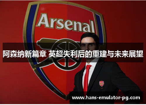 阿森纳新篇章 英超失利后的重建与未来展望