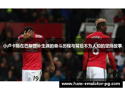 小卢卡斯在巴黎替补生涯的奋斗历程与背后不为人知的坚持故事