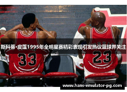 斯科蒂·皮蓬1995年全明星赛精彩表现引发热议篮球界关注