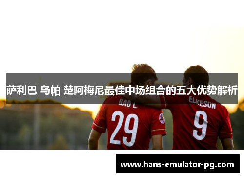 萨利巴 乌帕 楚阿梅尼最佳中场组合的五大优势解析