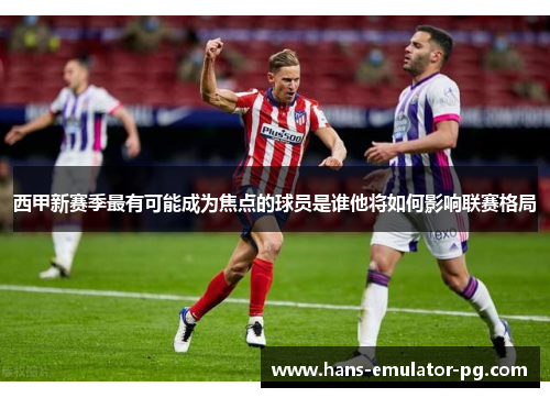 西甲新赛季最有可能成为焦点的球员是谁他将如何影响联赛格局