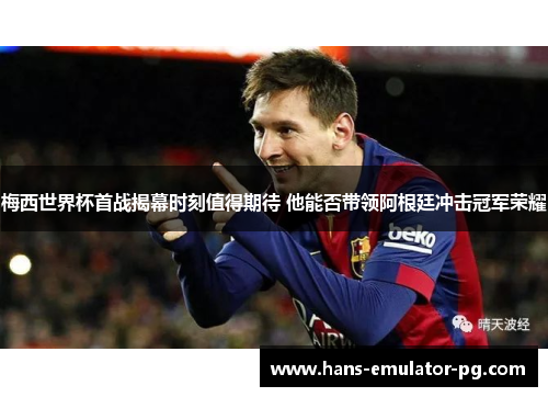 梅西世界杯首战揭幕时刻值得期待 他能否带领阿根廷冲击冠军荣耀