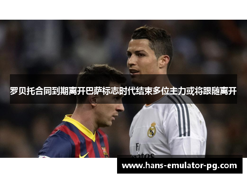 罗贝托合同到期离开巴萨标志时代结束多位主力或将跟随离开