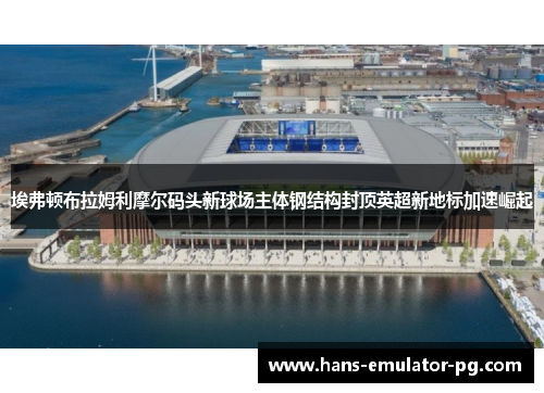 埃弗顿布拉姆利摩尔码头新球场主体钢结构封顶英超新地标加速崛起
